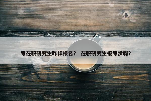 考在职研究生咋样报名？ 在职研究生报考步骤？