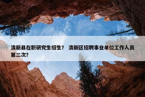 清新县在职研究生招生？ 清新区招聘事业单位工作人员第二次？