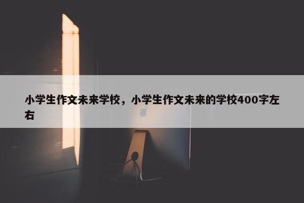 小学生作文未来学校，小学生作文未来的学校400字左右