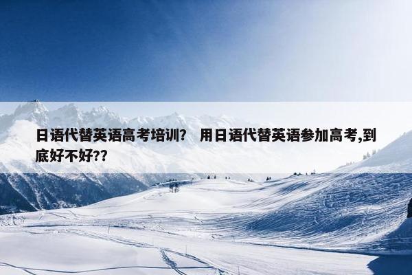 日语代替英语高考培训？ 用日语代替英语参加高考,到底好不好?？