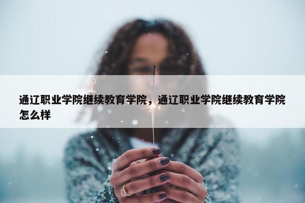 通辽职业学院继续教育学院，通辽职业学院继续教育学院怎么样