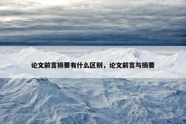 论文前言摘要有什么区别，论文前言与摘要