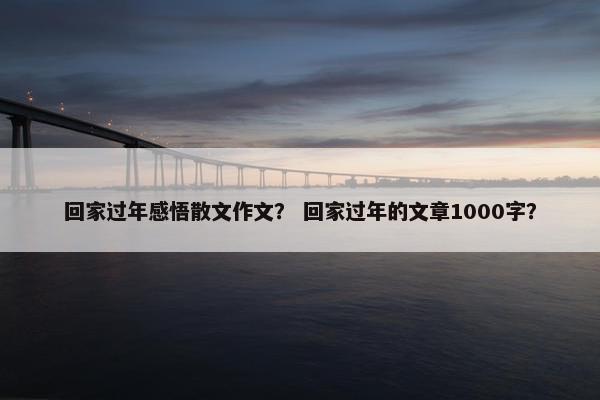 回家过年感悟散文作文？ 回家过年的文章1000字？