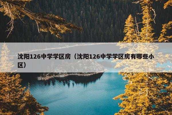 沈阳126中学学区房（沈阳126中学学区房有哪些小区）