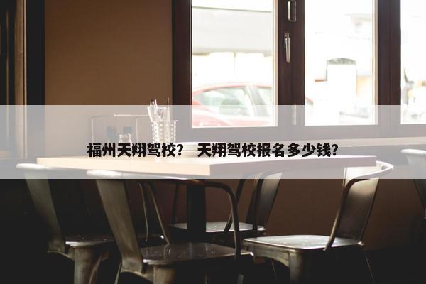福州天翔驾校？ 天翔驾校报名多少钱？