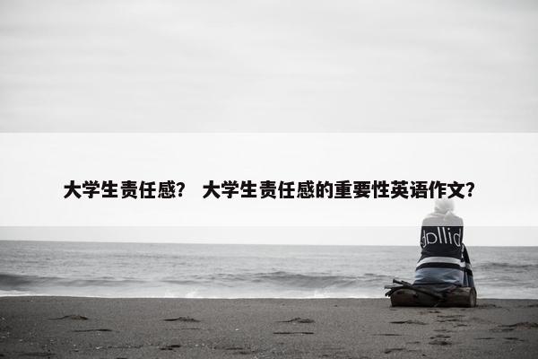 大学生责任感？ 大学生责任感的重要性英语作文？