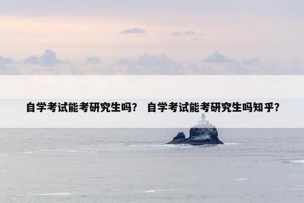 自学考试能考研究生吗？ 自学考试能考研究生吗知乎？