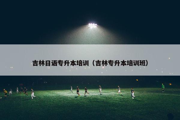 吉林日语专升本培训（吉林专升本培训班）