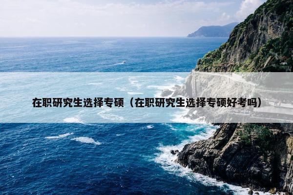 在职研究生选择专硕（在职研究生选择专硕好考吗）
