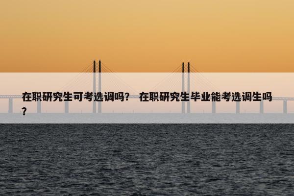 在职研究生可考选调吗？ 在职研究生毕业能考选调生吗？