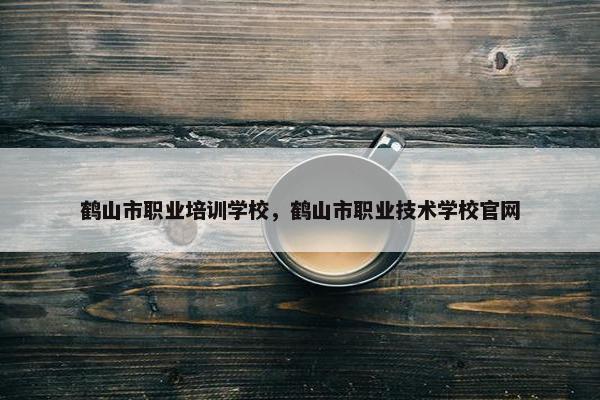 鹤山市职业培训学校，鹤山市职业技术学校官网
