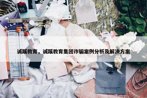 诚蹊教育，诚蹊教育集团诈骗案例分析及解决方案