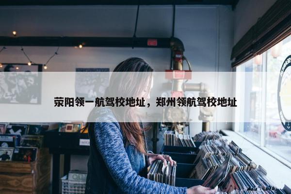 荥阳领一航驾校地址，郑州领航驾校地址