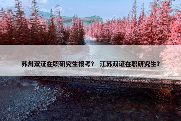 苏州双证在职研究生报考？ 江苏双证在职研究生？