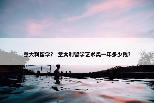 意大利留学？ 意大利留学艺术类一年多少钱？