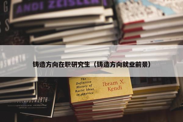 铸造方向在职研究生（铸造方向就业前景）
