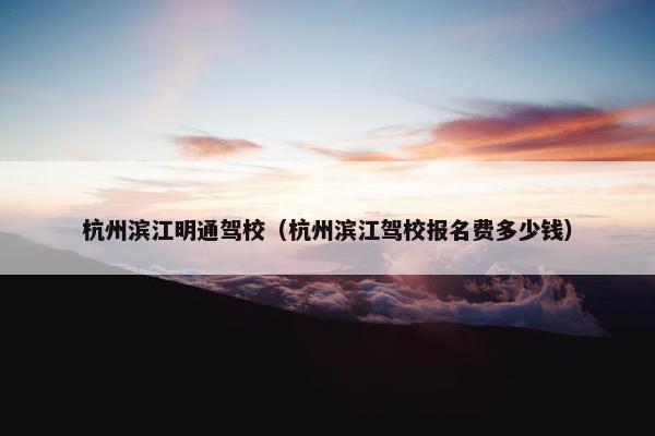 杭州滨江明通驾校（杭州滨江驾校报名费多少钱）