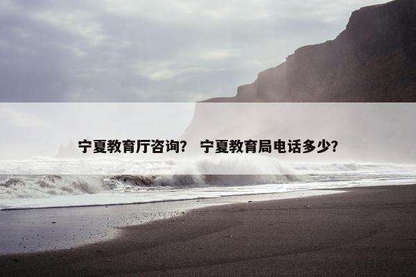 宁夏教育厅咨询？ 宁夏教育局电话多少？