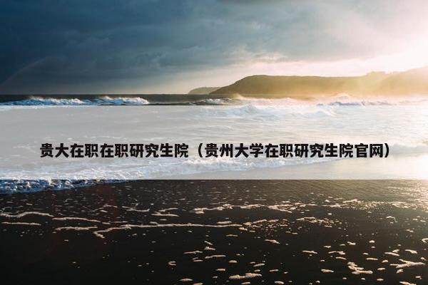 贵大在职在职研究生院（贵州大学在职研究生院官网）