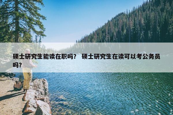 硕士研究生能读在职吗？ 硕士研究生在读可以考公务员吗？