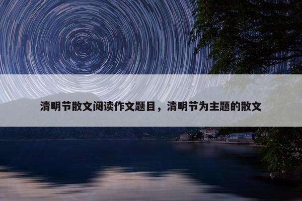 清明节散文阅读作文题目，清明节为主题的散文