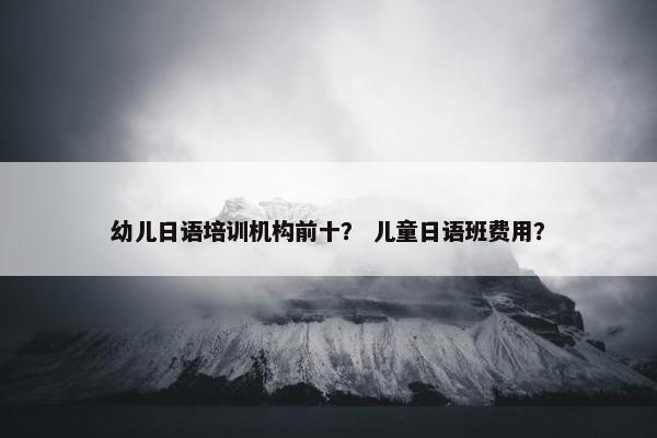 幼儿日语培训机构前十？ 儿童日语班费用？
