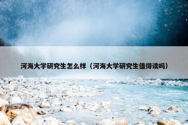 河海大学研究生怎么样（河海大学研究生值得读吗）