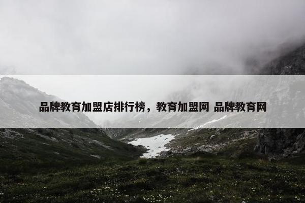 品牌教育加盟店排行榜，教育加盟网 品牌教育网