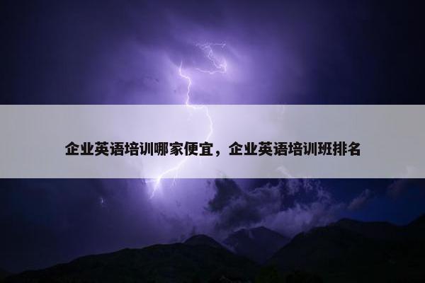 企业英语培训哪家便宜，企业英语培训班排名