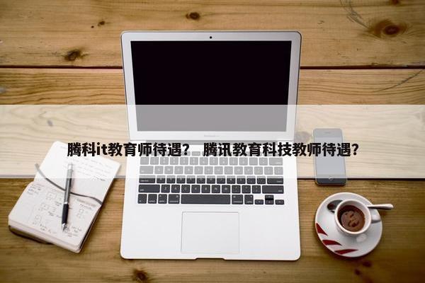腾科it教育师待遇？ 腾讯教育科技教师待遇？