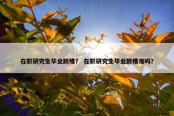 在职研究生毕业跳槽？ 在职研究生毕业跳槽难吗？