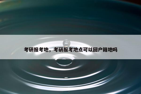 考研报考地，考研报考地点可以回户籍地吗