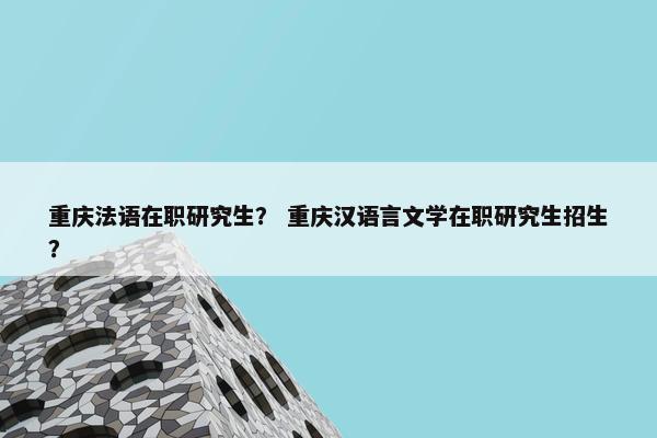 重庆法语在职研究生？ 重庆汉语言文学在职研究生招生？