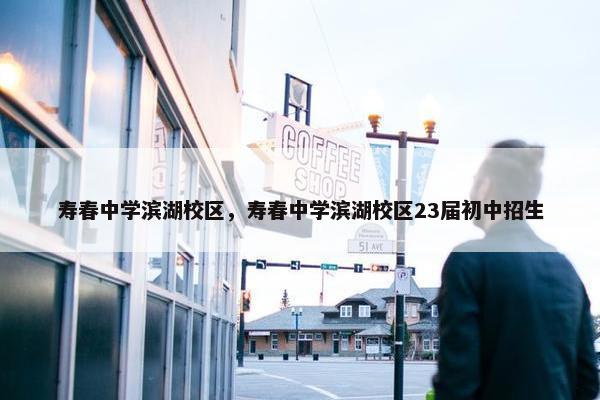 寿春中学滨湖校区，寿春中学滨湖校区23届初中招生