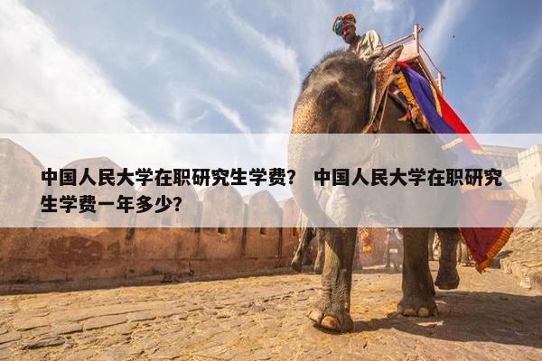 中国人民大学在职研究生学费？ 中国人民大学在职研究生学费一年多少？