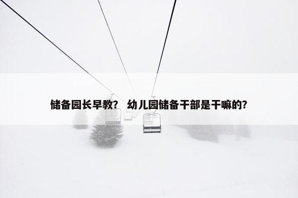 储备园长早教？ 幼儿园储备干部是干嘛的？