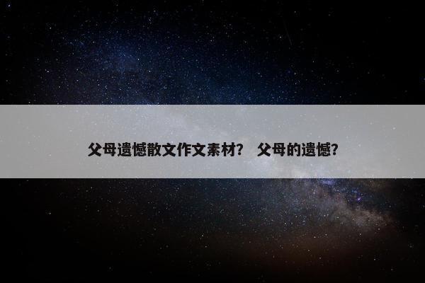 父母遗憾散文作文素材？ 父母的遗憾？