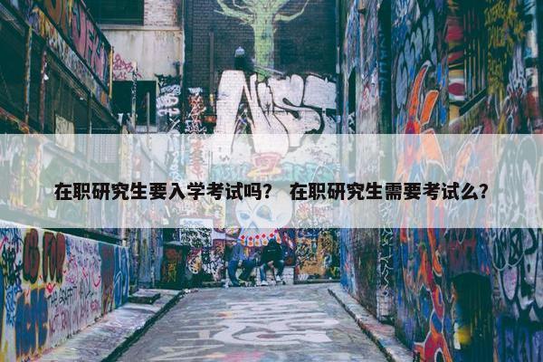 在职研究生要入学考试吗？ 在职研究生需要考试么？