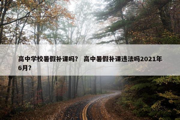 高中学校暑假补课吗？ 高中暑假补课违法吗2021年6月？