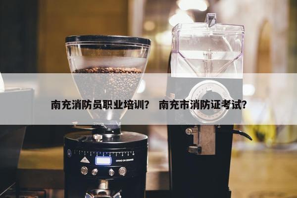 南充消防员职业培训？ 南充市消防证考试？
