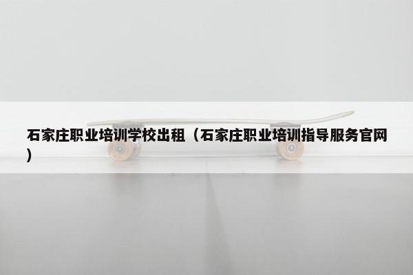 石家庄职业培训学校出租（石家庄职业培训指导服务官网）