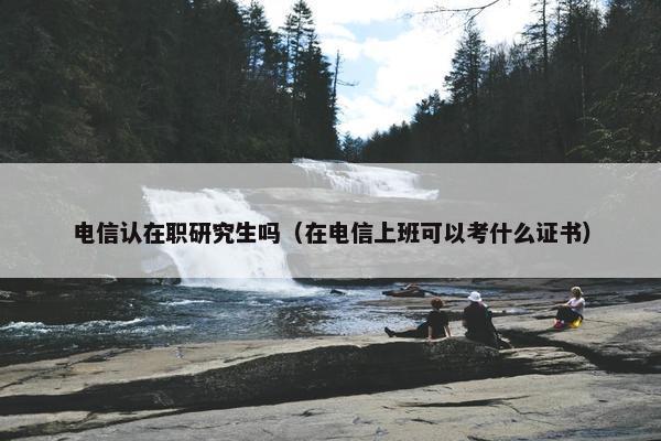 电信认在职研究生吗（在电信上班可以考什么证书）