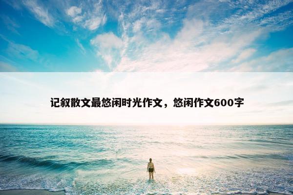 记叙散文最悠闲时光作文，悠闲作文600字