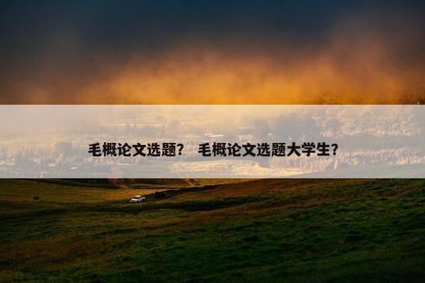 毛概论文选题？ 毛概论文选题大学生？