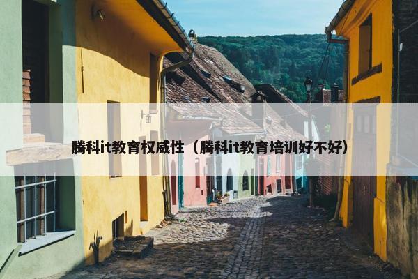 腾科it教育权威性（腾科it教育培训好不好）