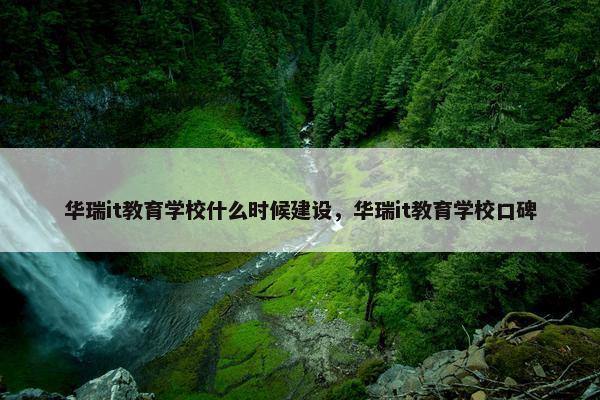 华瑞it教育学校什么时候建设，华瑞it教育学校口碑