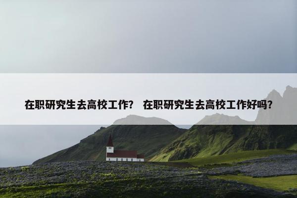 在职研究生去高校工作？ 在职研究生去高校工作好吗？