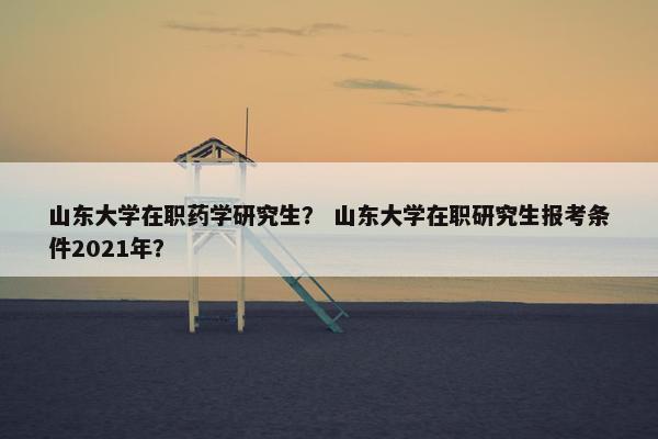 山东大学在职药学研究生？ 山东大学在职研究生报考条件2021年？
