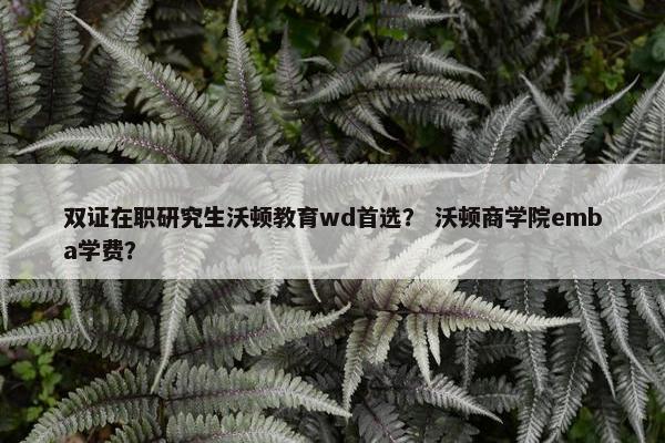 双证在职研究生沃顿教育wd首选？ 沃顿商学院emba学费？
