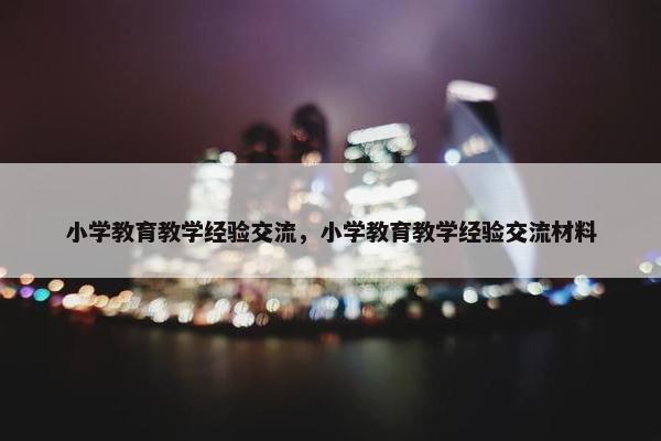 小学教育教学经验交流，小学教育教学经验交流材料